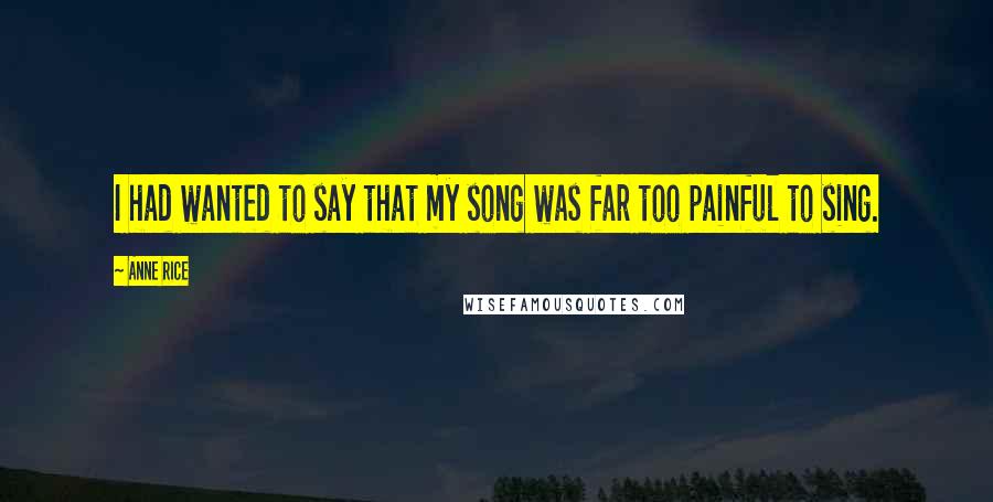 Anne Rice Quotes: I had wanted to say that my song was far too painful to sing.