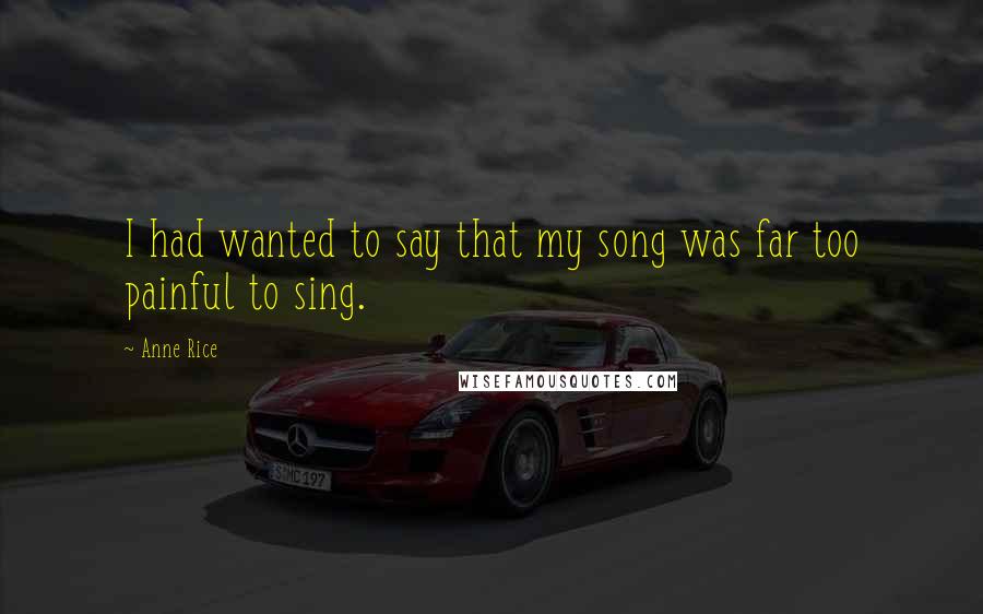 Anne Rice Quotes: I had wanted to say that my song was far too painful to sing.
