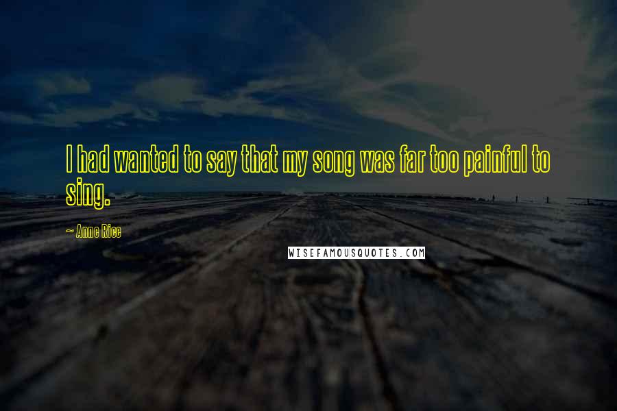 Anne Rice Quotes: I had wanted to say that my song was far too painful to sing.
