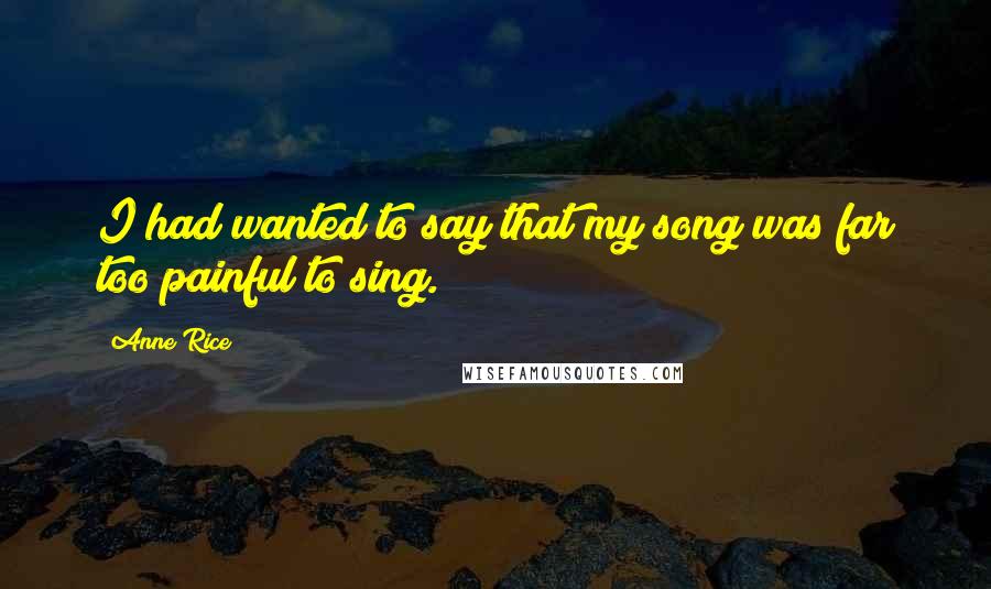 Anne Rice Quotes: I had wanted to say that my song was far too painful to sing.