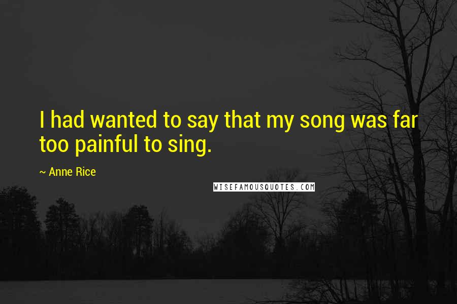 Anne Rice Quotes: I had wanted to say that my song was far too painful to sing.