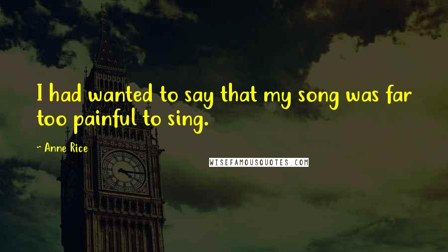 Anne Rice Quotes: I had wanted to say that my song was far too painful to sing.