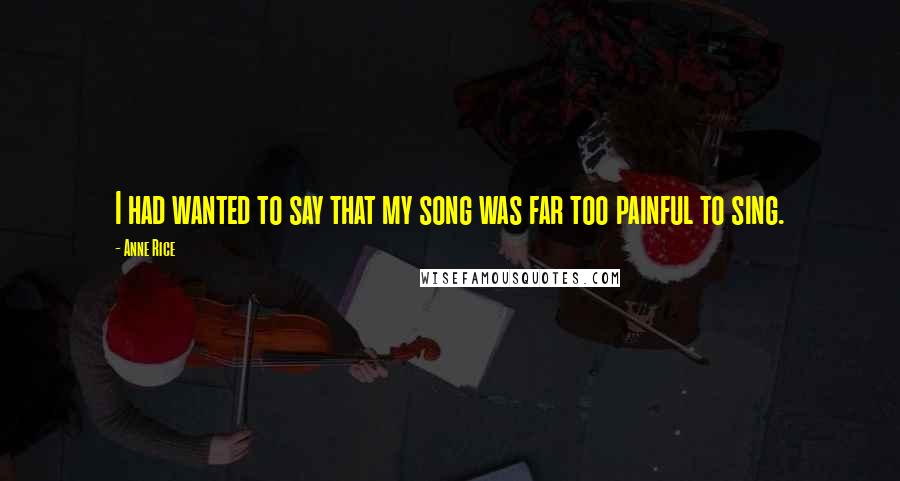 Anne Rice Quotes: I had wanted to say that my song was far too painful to sing.