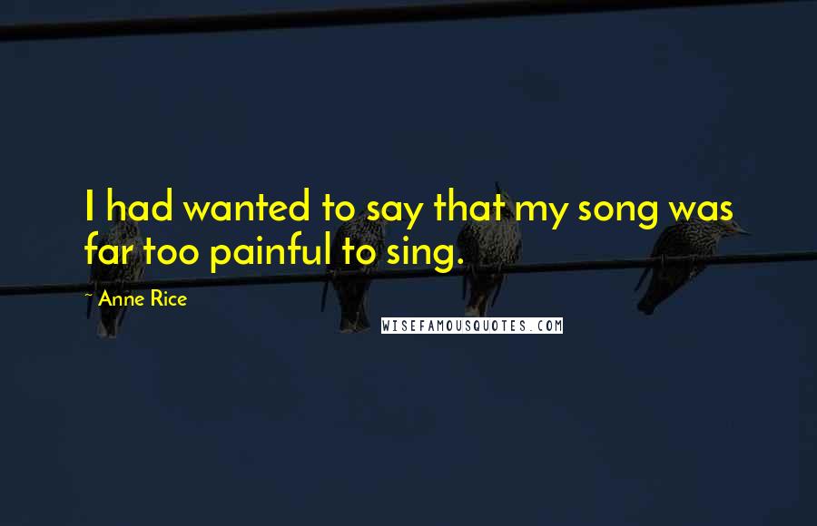 Anne Rice Quotes: I had wanted to say that my song was far too painful to sing.