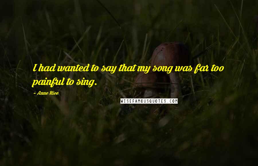 Anne Rice Quotes: I had wanted to say that my song was far too painful to sing.