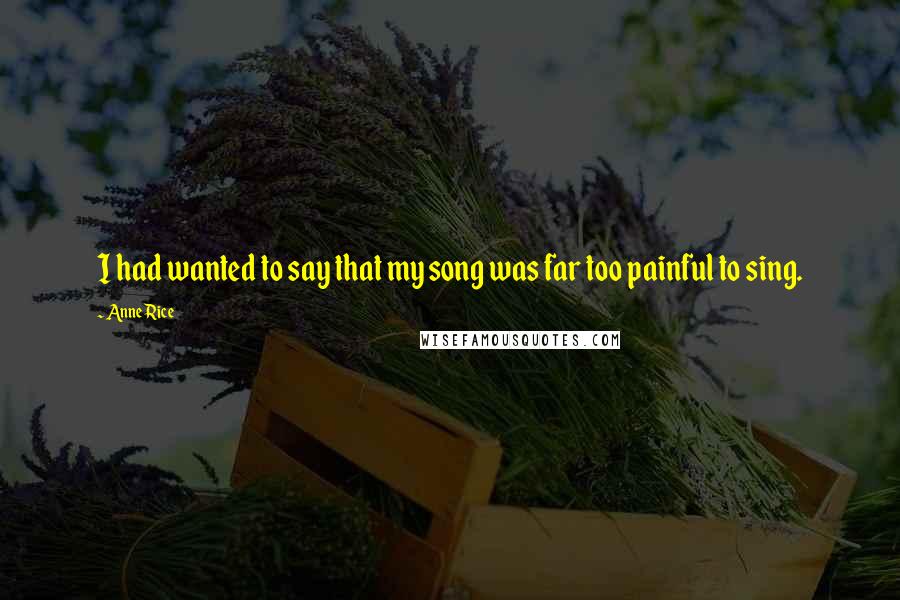 Anne Rice Quotes: I had wanted to say that my song was far too painful to sing.