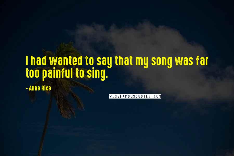 Anne Rice Quotes: I had wanted to say that my song was far too painful to sing.