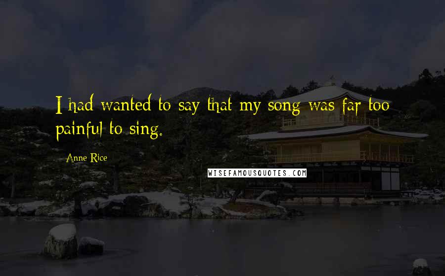 Anne Rice Quotes: I had wanted to say that my song was far too painful to sing.
