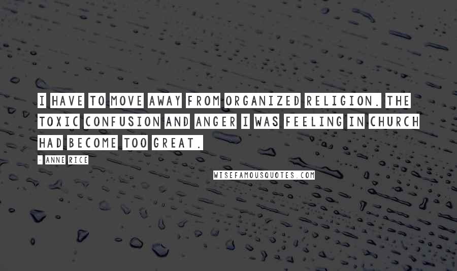 Anne Rice Quotes: I have to move away from organized religion. The toxic confusion and anger I was feeling in church had become too great.