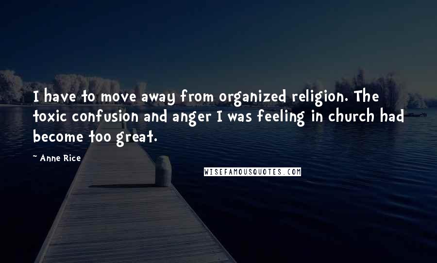 Anne Rice Quotes: I have to move away from organized religion. The toxic confusion and anger I was feeling in church had become too great.