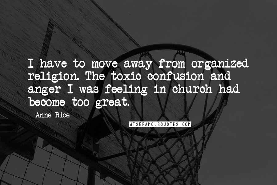 Anne Rice Quotes: I have to move away from organized religion. The toxic confusion and anger I was feeling in church had become too great.