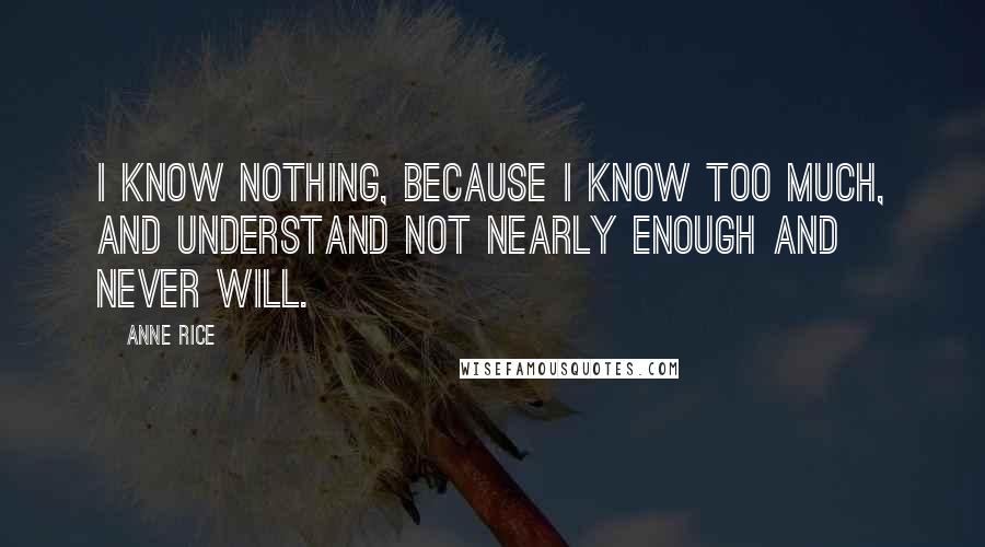 Anne Rice Quotes: I know nothing, because I know too much, and understand not nearly enough and never will.