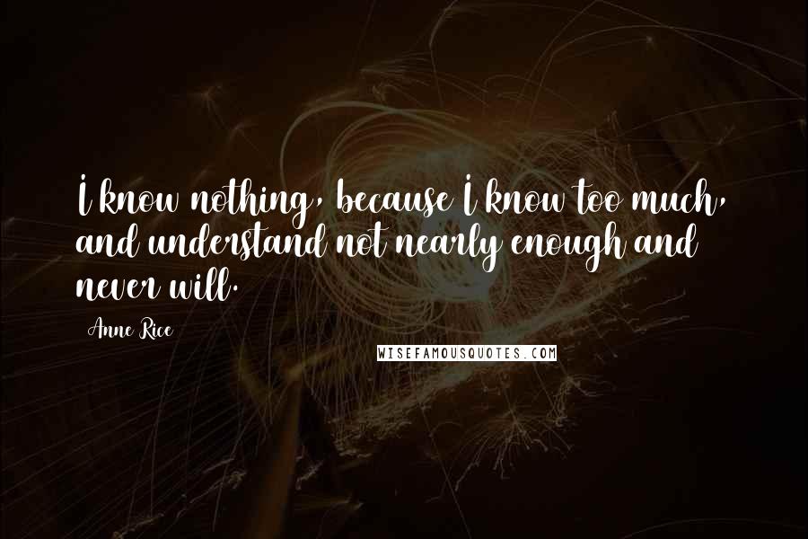 Anne Rice Quotes: I know nothing, because I know too much, and understand not nearly enough and never will.