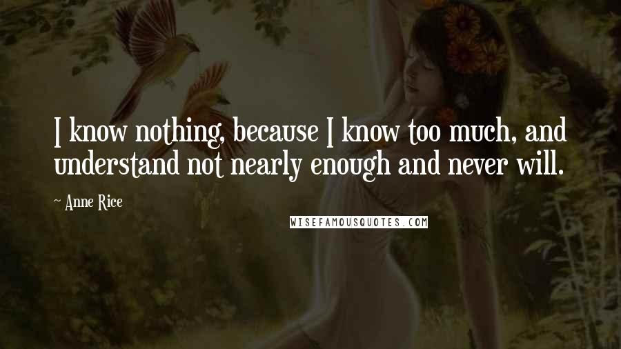 Anne Rice Quotes: I know nothing, because I know too much, and understand not nearly enough and never will.