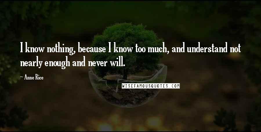 Anne Rice Quotes: I know nothing, because I know too much, and understand not nearly enough and never will.