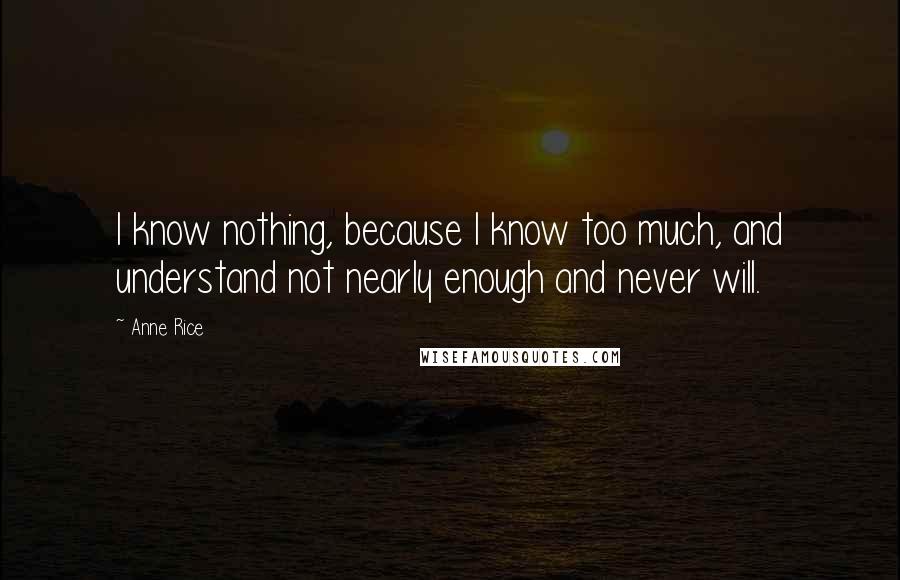 Anne Rice Quotes: I know nothing, because I know too much, and understand not nearly enough and never will.