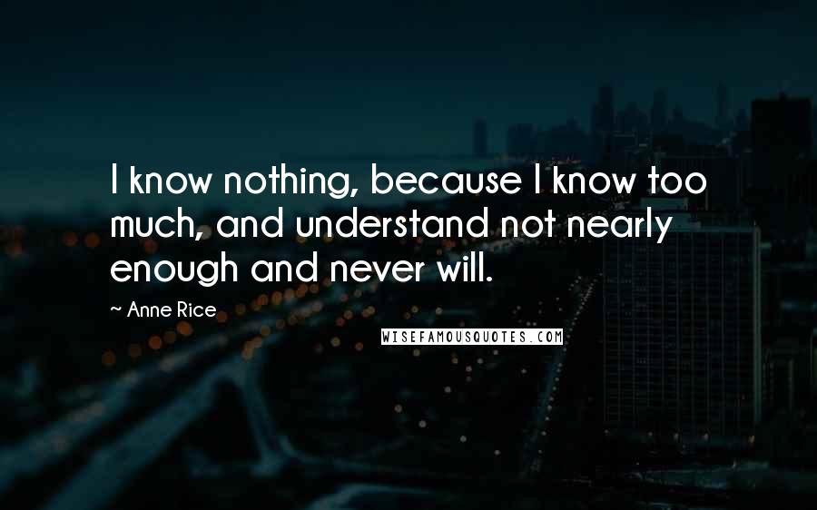 Anne Rice Quotes: I know nothing, because I know too much, and understand not nearly enough and never will.