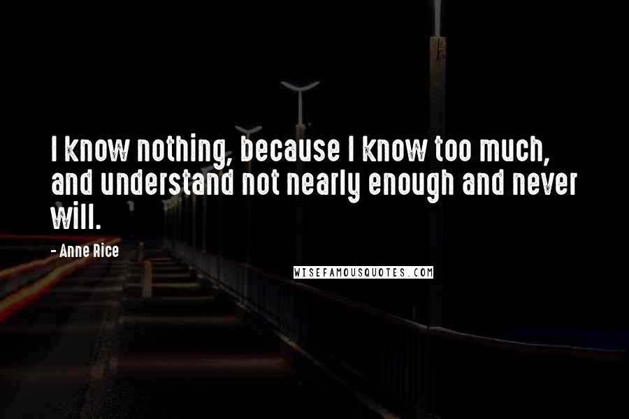 Anne Rice Quotes: I know nothing, because I know too much, and understand not nearly enough and never will.