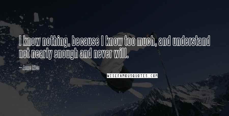 Anne Rice Quotes: I know nothing, because I know too much, and understand not nearly enough and never will.