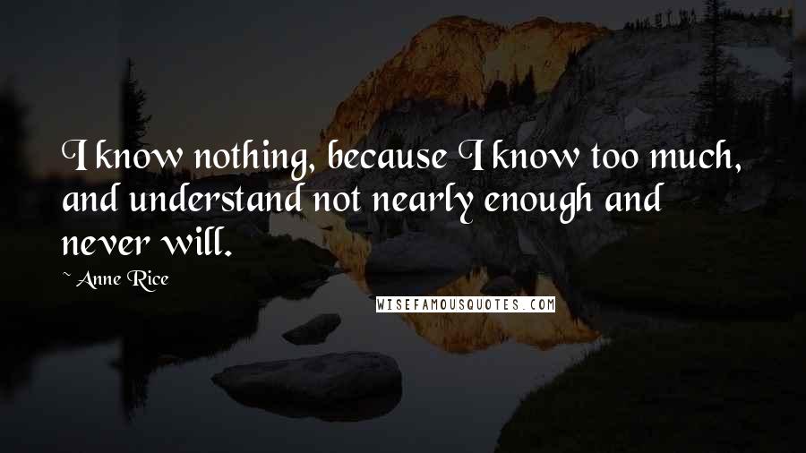 Anne Rice Quotes: I know nothing, because I know too much, and understand not nearly enough and never will.