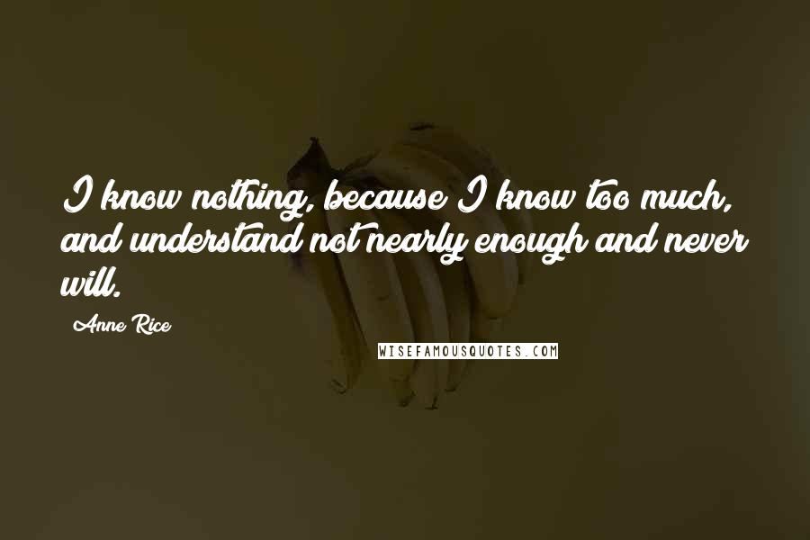 Anne Rice Quotes: I know nothing, because I know too much, and understand not nearly enough and never will.