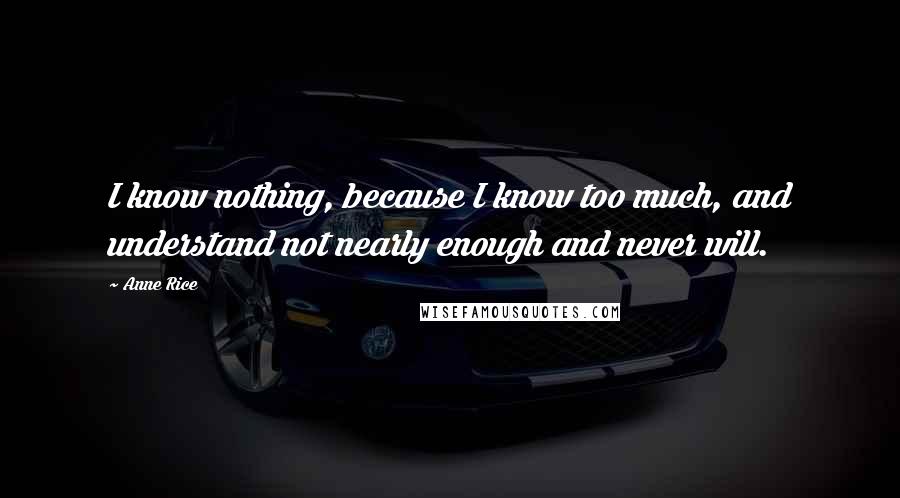 Anne Rice Quotes: I know nothing, because I know too much, and understand not nearly enough and never will.