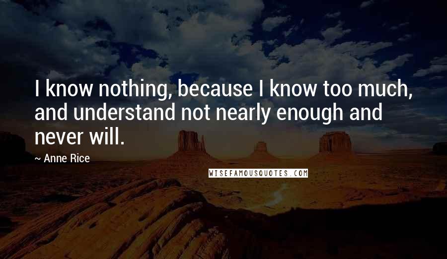 Anne Rice Quotes: I know nothing, because I know too much, and understand not nearly enough and never will.