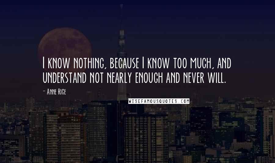 Anne Rice Quotes: I know nothing, because I know too much, and understand not nearly enough and never will.