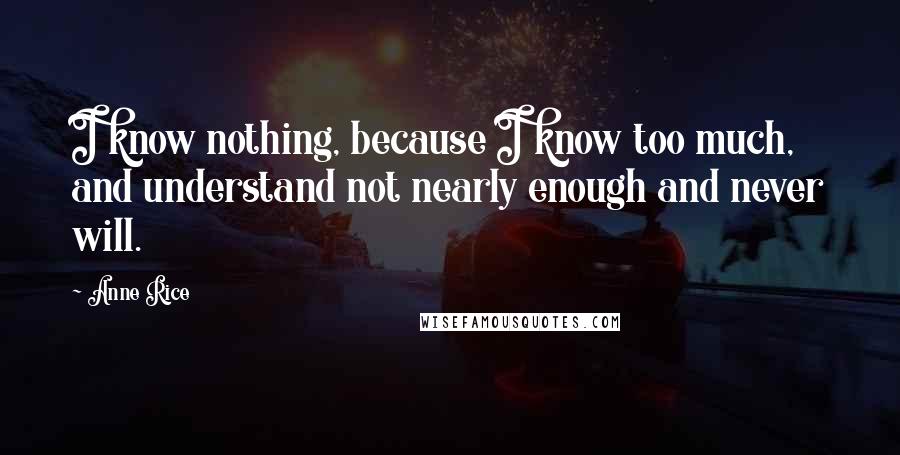 Anne Rice Quotes: I know nothing, because I know too much, and understand not nearly enough and never will.