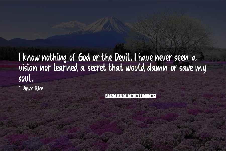 Anne Rice Quotes: I know nothing of God or the Devil. I have never seen a vision nor learned a secret that would damn or save my soul.