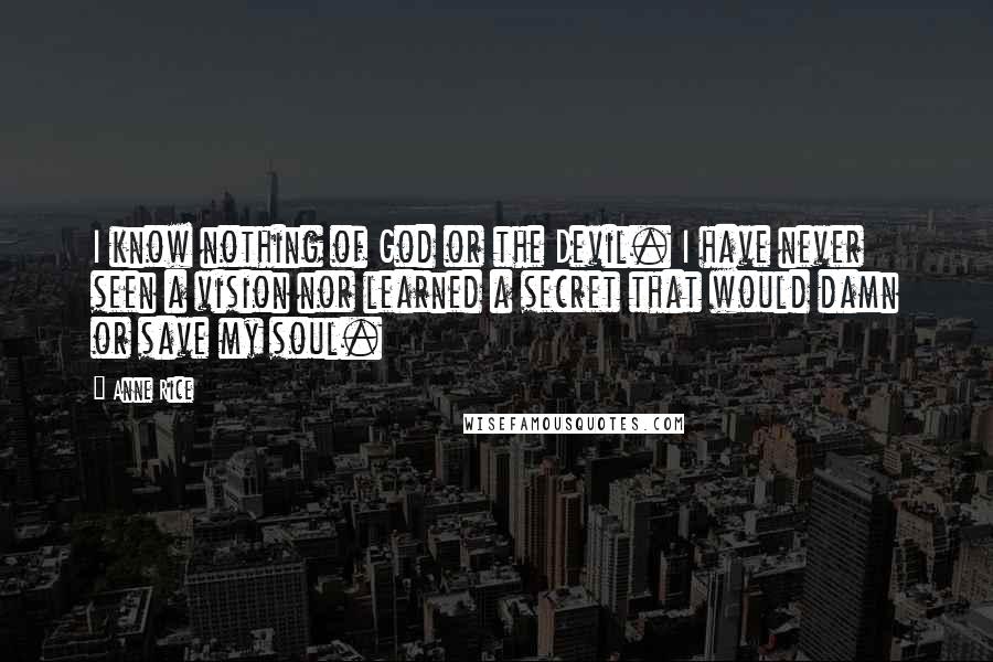 Anne Rice Quotes: I know nothing of God or the Devil. I have never seen a vision nor learned a secret that would damn or save my soul.