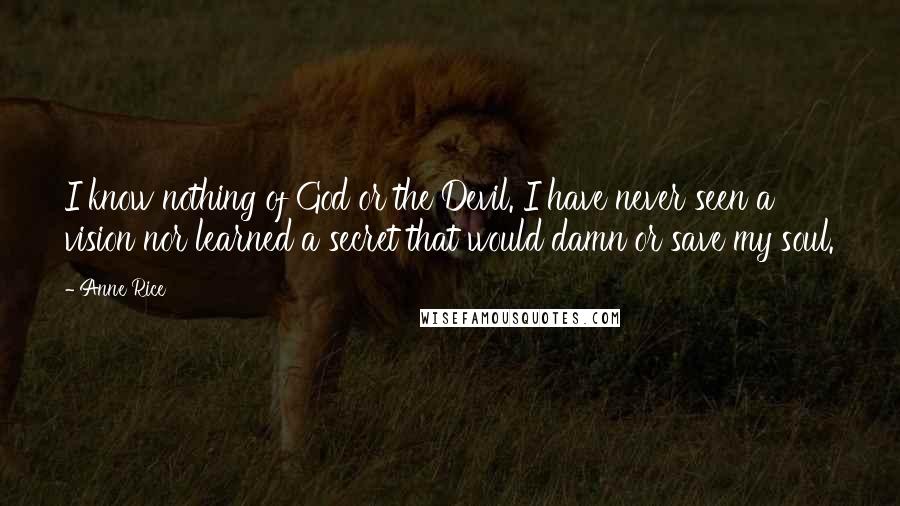 Anne Rice Quotes: I know nothing of God or the Devil. I have never seen a vision nor learned a secret that would damn or save my soul.