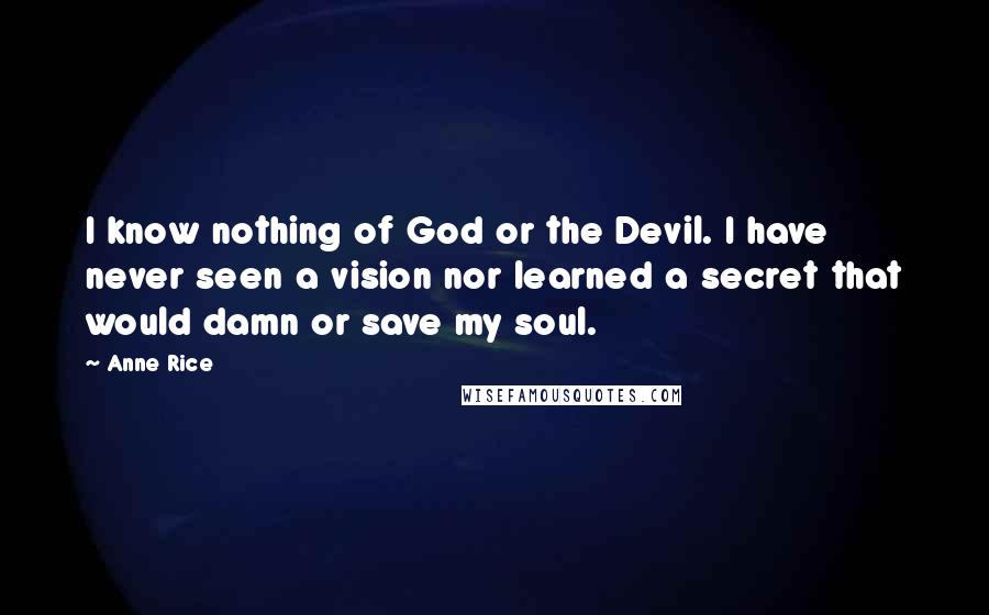 Anne Rice Quotes: I know nothing of God or the Devil. I have never seen a vision nor learned a secret that would damn or save my soul.