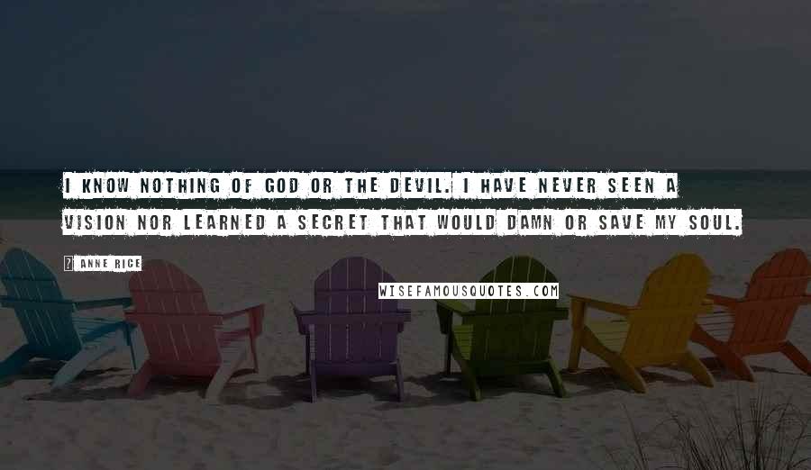 Anne Rice Quotes: I know nothing of God or the Devil. I have never seen a vision nor learned a secret that would damn or save my soul.