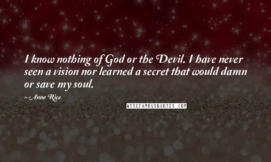 Anne Rice Quotes: I know nothing of God or the Devil. I have never seen a vision nor learned a secret that would damn or save my soul.