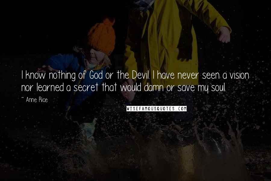 Anne Rice Quotes: I know nothing of God or the Devil. I have never seen a vision nor learned a secret that would damn or save my soul.