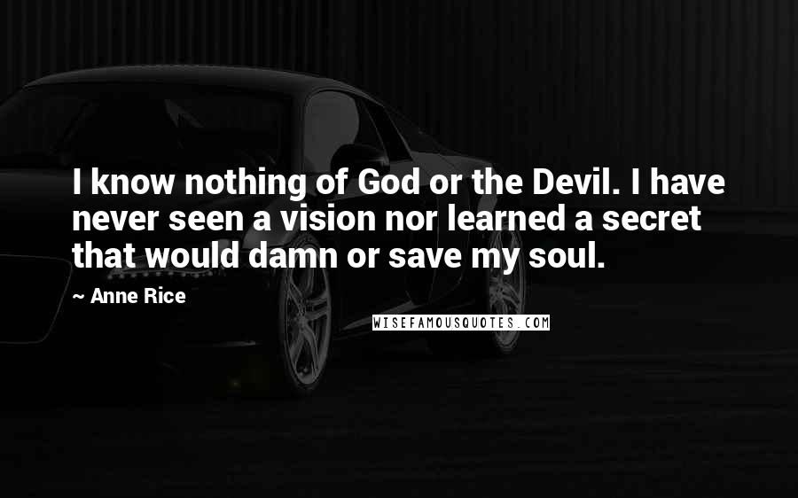 Anne Rice Quotes: I know nothing of God or the Devil. I have never seen a vision nor learned a secret that would damn or save my soul.