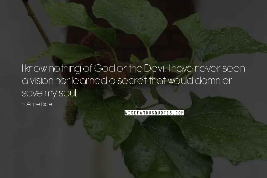 Anne Rice Quotes: I know nothing of God or the Devil. I have never seen a vision nor learned a secret that would damn or save my soul.