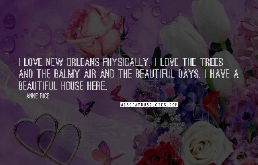 Anne Rice Quotes: I love New Orleans physically. I love the trees and the balmy air and the beautiful days. I have a beautiful house here.