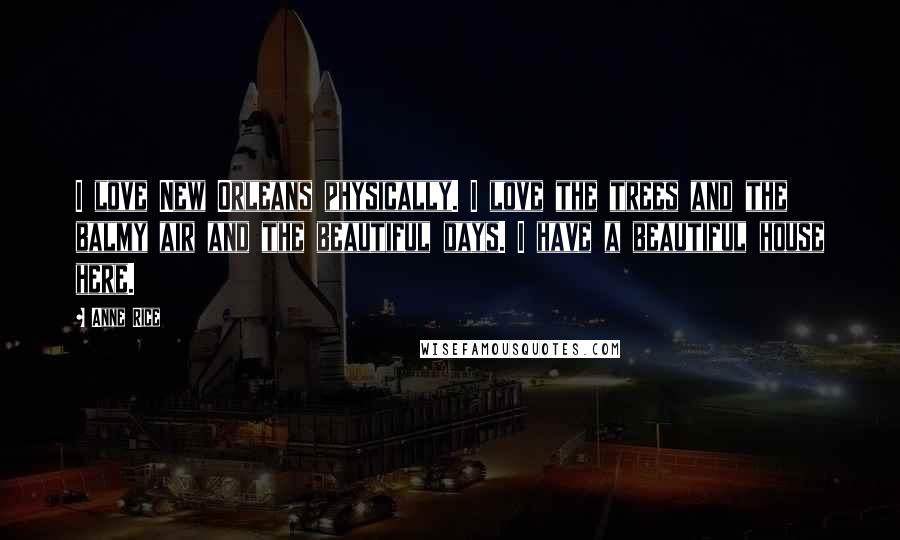 Anne Rice Quotes: I love New Orleans physically. I love the trees and the balmy air and the beautiful days. I have a beautiful house here.