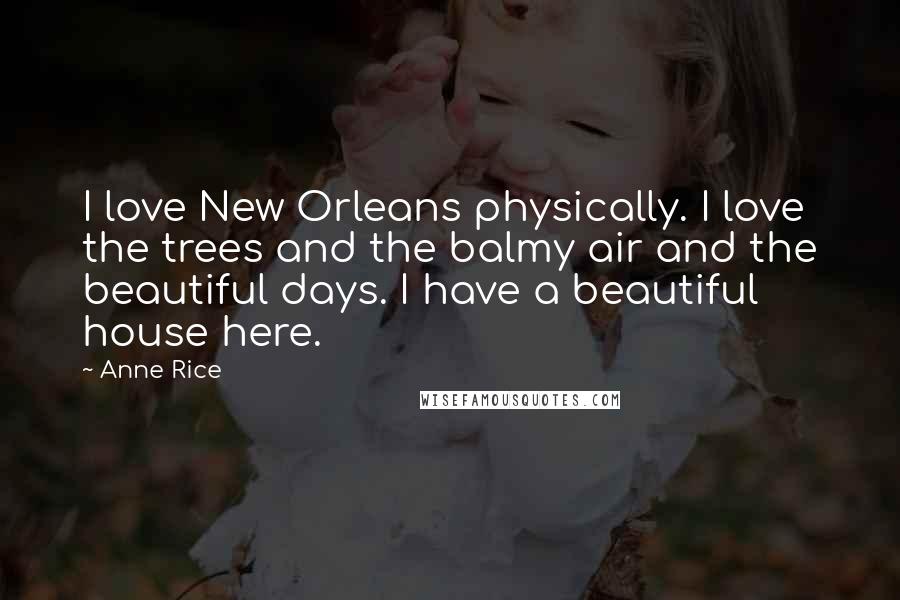 Anne Rice Quotes: I love New Orleans physically. I love the trees and the balmy air and the beautiful days. I have a beautiful house here.