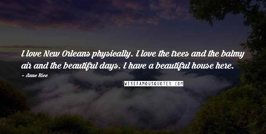 Anne Rice Quotes: I love New Orleans physically. I love the trees and the balmy air and the beautiful days. I have a beautiful house here.