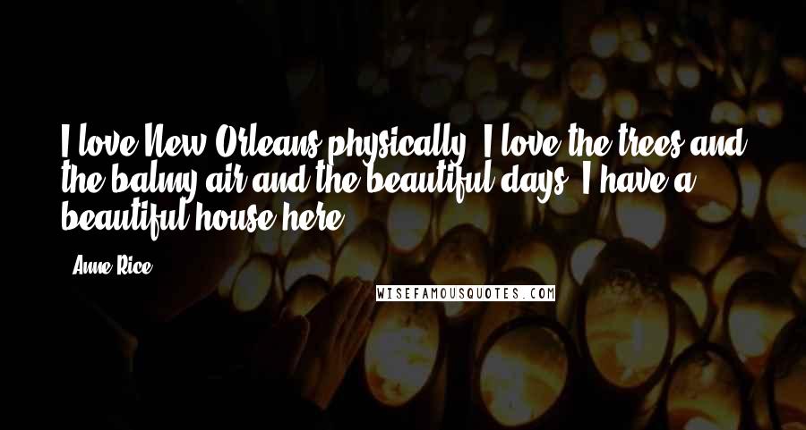 Anne Rice Quotes: I love New Orleans physically. I love the trees and the balmy air and the beautiful days. I have a beautiful house here.