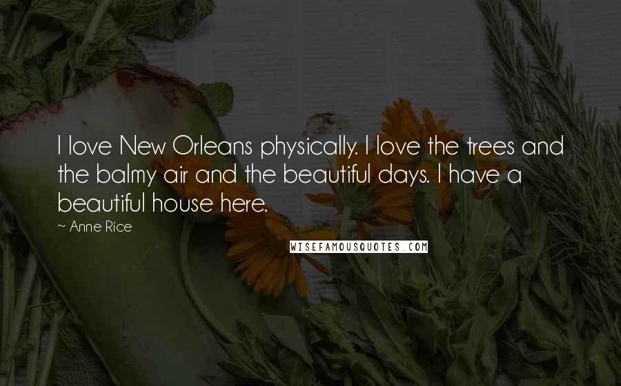 Anne Rice Quotes: I love New Orleans physically. I love the trees and the balmy air and the beautiful days. I have a beautiful house here.