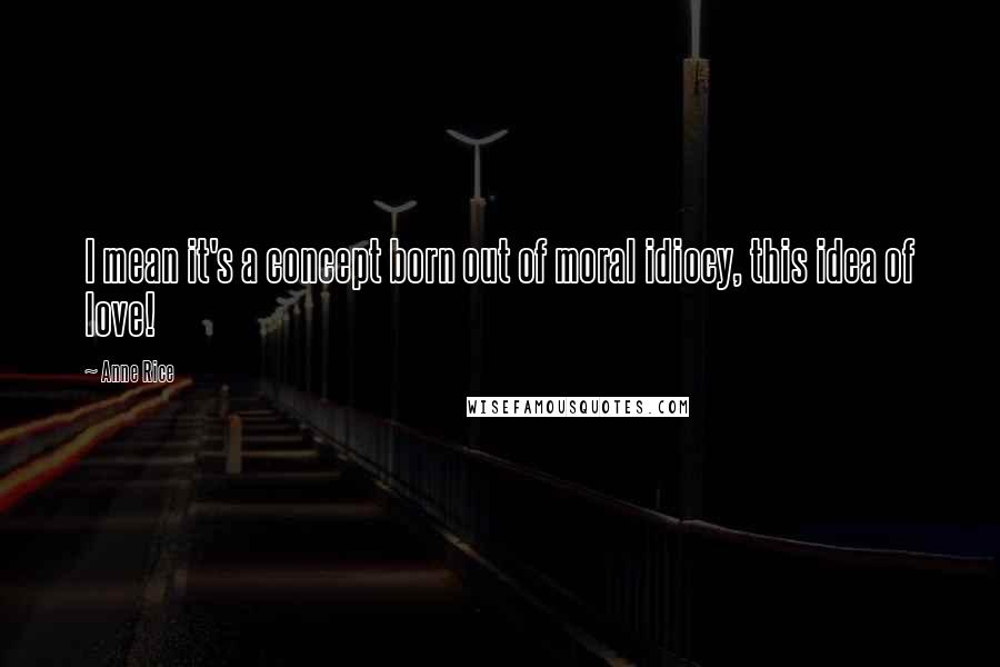 Anne Rice Quotes: I mean it's a concept born out of moral idiocy, this idea of love!