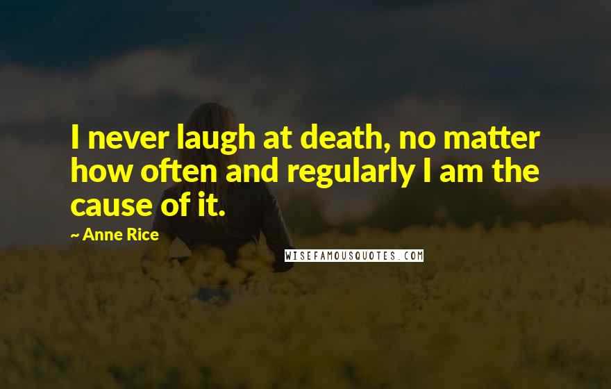 Anne Rice Quotes: I never laugh at death, no matter how often and regularly I am the cause of it.