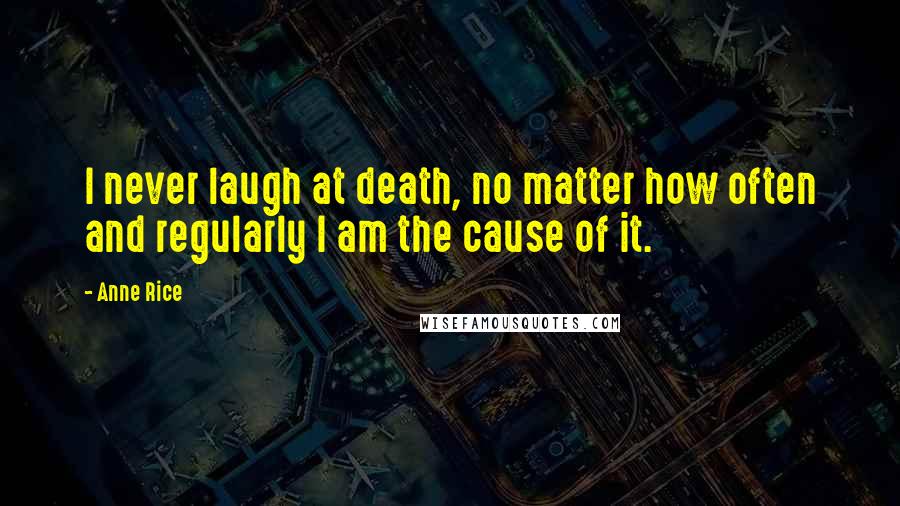 Anne Rice Quotes: I never laugh at death, no matter how often and regularly I am the cause of it.