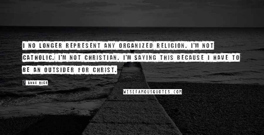 Anne Rice Quotes: I no longer represent any organized religion. I'm not Catholic. I'm not Christian. I'm saying this because I have to be an outsider for Christ.