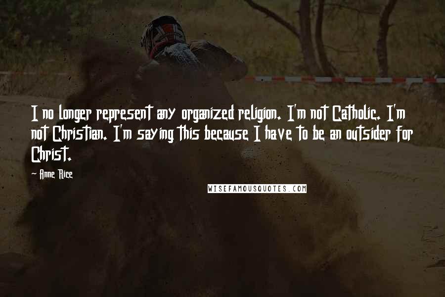 Anne Rice Quotes: I no longer represent any organized religion. I'm not Catholic. I'm not Christian. I'm saying this because I have to be an outsider for Christ.