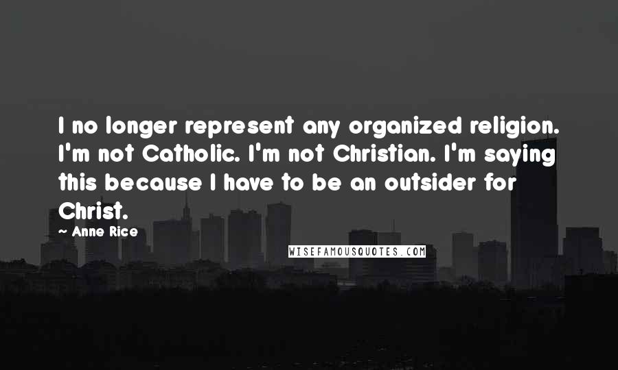 Anne Rice Quotes: I no longer represent any organized religion. I'm not Catholic. I'm not Christian. I'm saying this because I have to be an outsider for Christ.